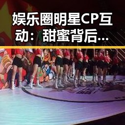 娱乐圈明星CP互动：甜蜜背后隐藏的动向与反思